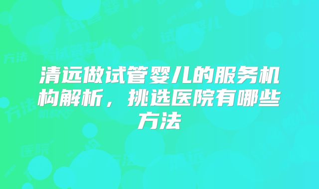 清远做试管婴儿的服务机构解析，挑选医院有哪些方法