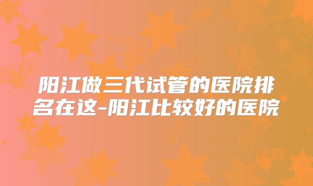 阳江做三代试管的医院排名在这-阳江比较好的医院
