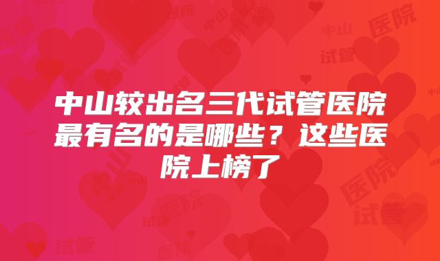 中山较出名三代试管医院最有名的是哪些？这些医院上榜了