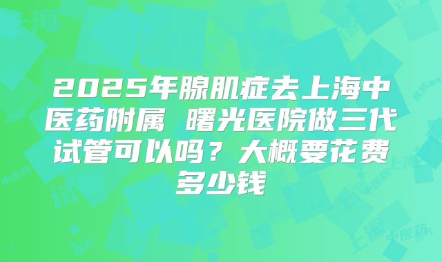 2025年腺肌症去上海中医药附属 曙光医院做三代试管可以吗?大概要花费多少钱
