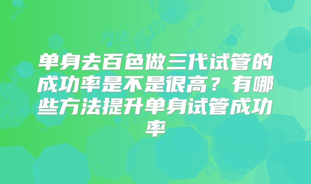 单身去百色做三代试管的成功率是不是很高？有哪些方法提升单身试管成功率