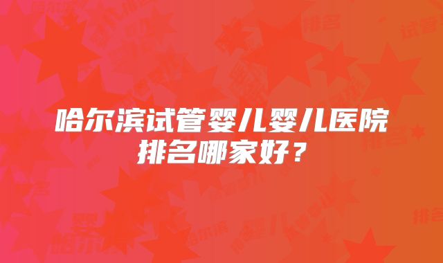 哈尔滨试管婴儿婴儿医院排名哪家好？