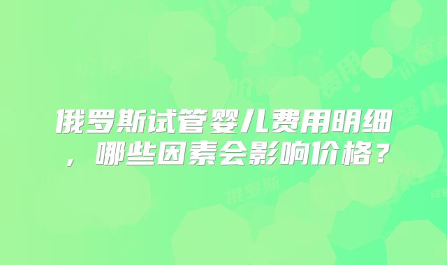 俄罗斯试管婴儿费用明细，哪些因素会影响价格？
