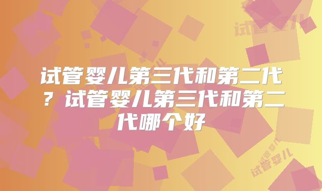 试管婴儿第三代和第二代?试管婴儿第三代和第二代哪个好