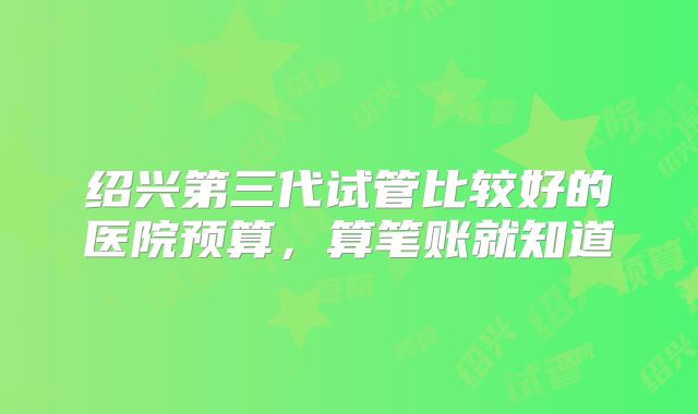 绍兴第三代试管比较好的医院预算,算笔账就知道