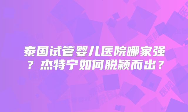 泰国试管婴儿医院哪家强?杰特宁如何脱颖而出?