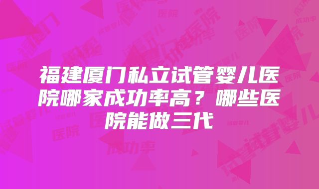 福建厦门私立试管婴儿医院哪家成功率高？哪些医院能做三代