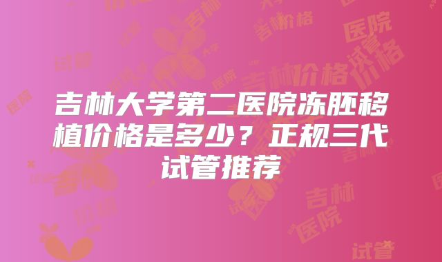 吉林大学第二医院冻胚移植价格是多少？正规三代试管推荐