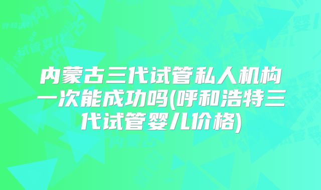 内蒙古三代试管私人机构一次能成功吗(呼和浩特三代试管婴儿价格)