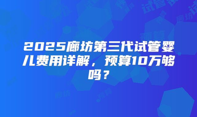 2025廊坊第三代试管婴儿费用详解，预算10万够吗？