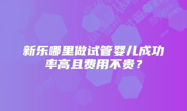 新乐哪里做试管婴儿成功率高且费用不贵？