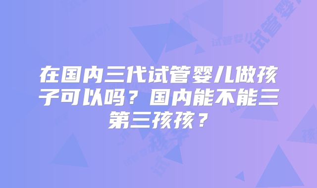 在国内三代试管婴儿做孩子可以吗?国内能不能三第三孩孩?