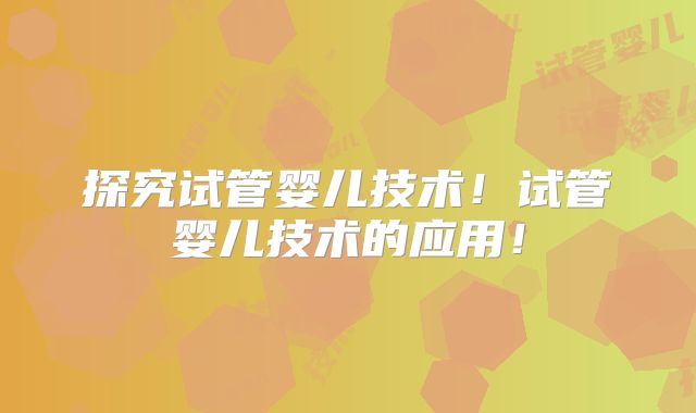 探究试管婴儿技术！试管婴儿技术的应用！