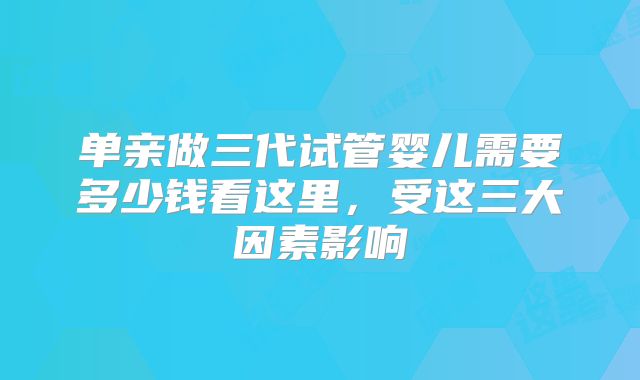 单亲做三代试管婴儿需要多少钱看这里,受这三大因素影响