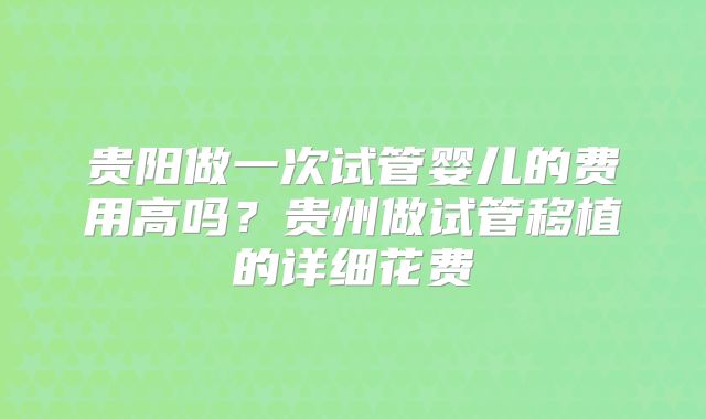 贵阳做一次试管婴儿的费用高吗？贵州做试管移植的详细花费