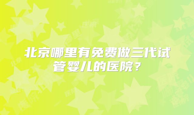 北京哪里有免费做三代试管婴儿的医院？