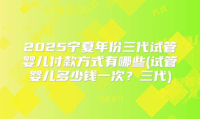 2025宁夏年份三代试管婴儿付款方式有哪些(试管婴儿多少钱一次?三代)