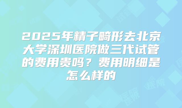2025年精子畸形去北京大学深圳医院做三代试管的费用贵吗？费用明细是怎么样的