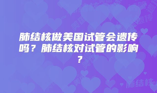 肺结核做美国试管会遗传吗？肺结核对试管的影响？