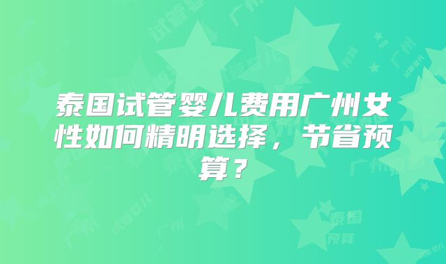 泰国试管婴儿费用广州女性如何精明选择，节省预算？