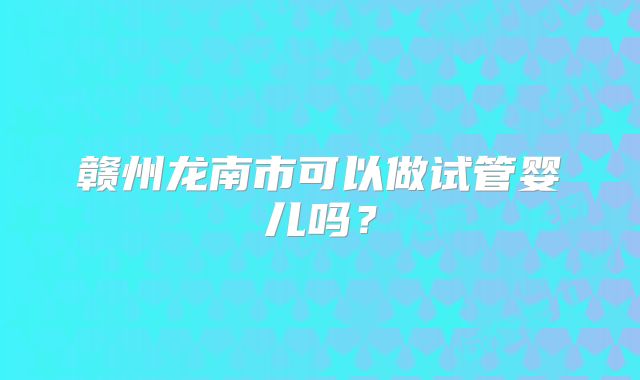 赣州龙南市可以做试管婴儿吗？