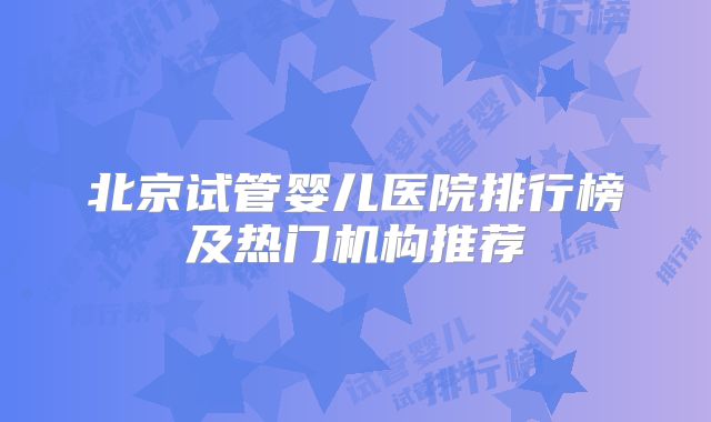 北京试管婴儿医院排行榜及热门机构推荐