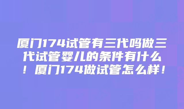 厦门174试管有三代吗做三代试管婴儿的条件有什么!厦门174做试管怎么样!