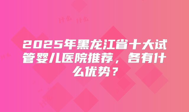 2025年黑龙江省十大试管婴儿医院推荐，各有什么优势？