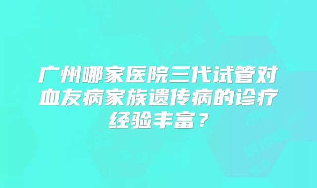 广州哪家医院三代试管对血友病家族遗传病的诊疗经验丰富？