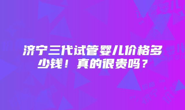 济宁三代试管婴儿价格多少钱！真的很贵吗？