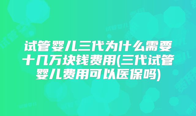 试管婴儿三代为什么需要十几万块钱费用(三代试管婴儿费用可以医保吗)
