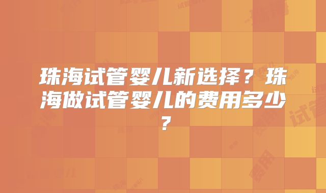 珠海试管婴儿新选择？珠海做试管婴儿的费用多少？