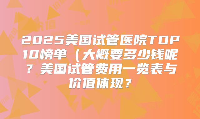 2025美国试管医院TOP10榜单(大概要多少钱呢?美国试管费用一览表与价值体现?