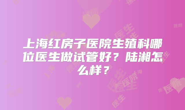 上海红房子医院生殖科哪位医生做试管好？陆湘怎么样？