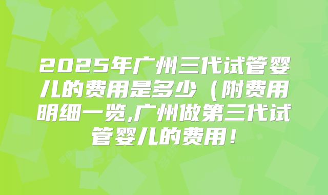 2025年广州三代试管婴儿的费用是多少（附费用明细一览,广州做第三代试管婴儿的费用！