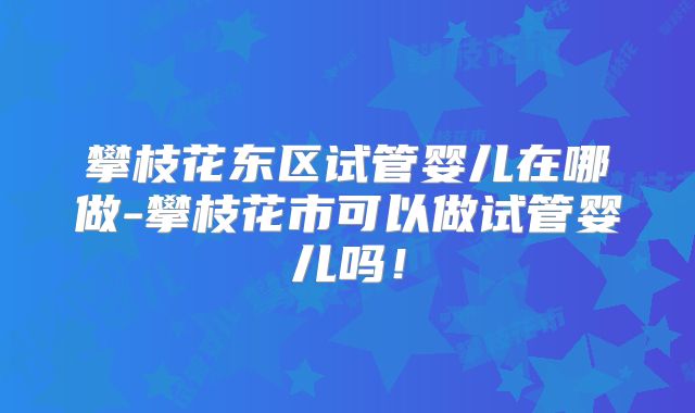 攀枝花东区试管婴儿在哪做-攀枝花市可以做试管婴儿吗！