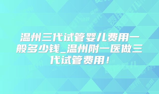 温州三代试管婴儿费用一般多少钱_温州附一医做三代试管费用!