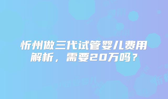 忻州做三代试管婴儿费用解析，需要20万吗？