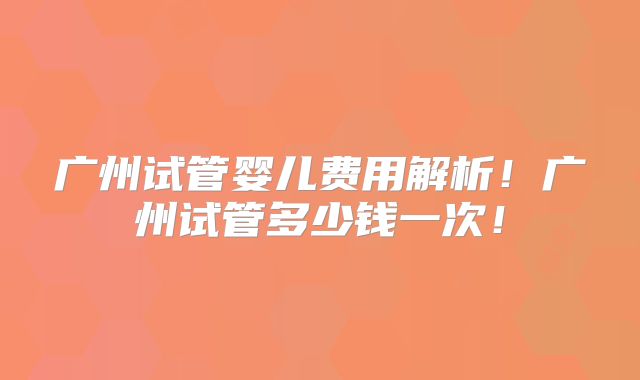 广州试管婴儿费用解析！广州试管多少钱一次！