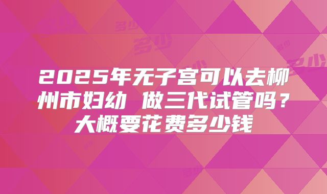 2025年无子宫可以去柳州市妇幼 做三代试管吗？大概要花费多少钱