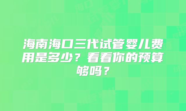 海南海口三代试管婴儿费用是多少?看看你的预算够吗?