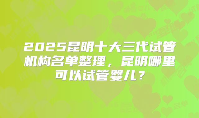 2025昆明十大三代试管机构名单整理，昆明哪里可以试管婴儿？