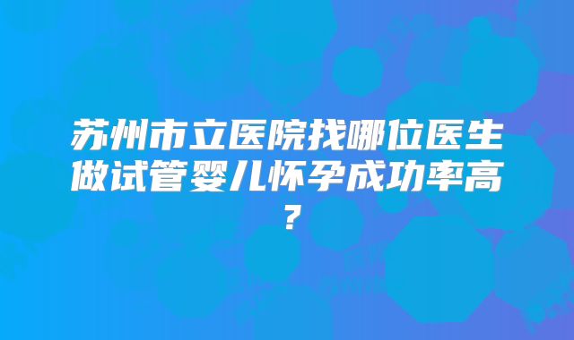 苏州市立医院找哪位医生做试管婴儿怀孕成功率高?