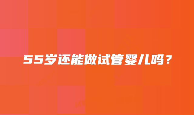 55岁还能做试管婴儿吗？