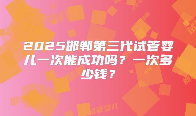 2025邯郸第三代试管婴儿一次能成功吗？一次多少钱？