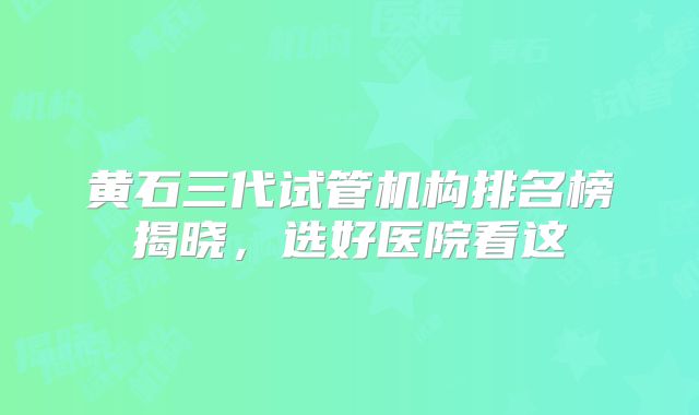 黄石三代试管机构排名榜揭晓，选好医院看这