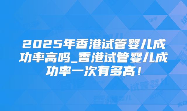 2025年香港试管婴儿成功率高吗_香港试管婴儿成功率一次有多高!