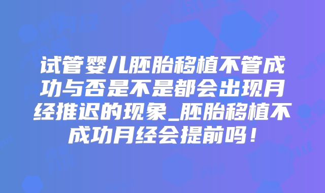 试管婴儿胚胎移植不管成功与否是不是都会出现月经推迟的现象_胚胎移植不成功月经会提前吗！