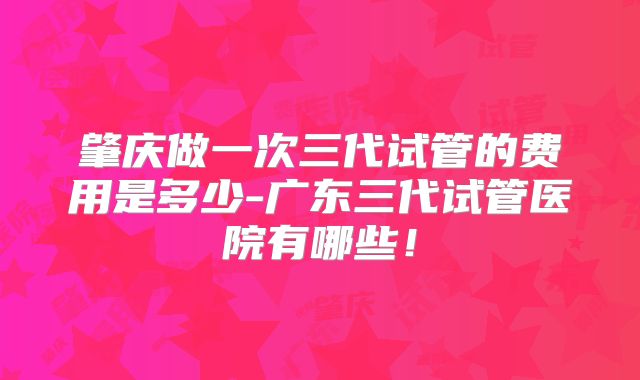 肇庆做一次三代试管的费用是多少-广东三代试管医院有哪些！
