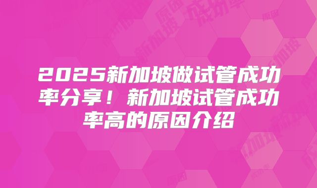 2025新加坡做试管成功率分享！新加坡试管成功率高的原因介绍